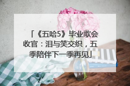 《五哈5》毕业歌会收官：泪与笑交织，五季陪伴下一季再见