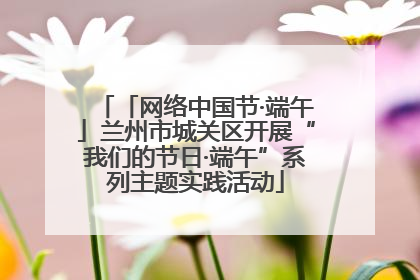 「网络中国节·端午」兰州市城关区开展“我们的节日·端午”系列主题实践活动