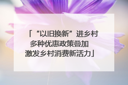 “以旧换新”进乡村 多种优惠政策叠加 激发乡村消费新活力
