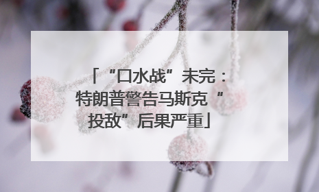 “口水战”未完：特朗普警告马斯克“投敌”后果严重