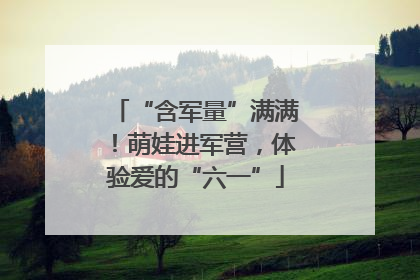 “含军量”满满！萌娃进军营，体验爱的“六一”