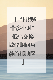 “持续6个多小时” 俄乌交换战俘期间互袭首都地区