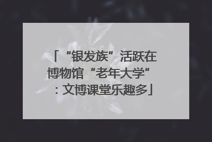 “银发族”活跃在博物馆“老年大学”：文博课堂乐趣多