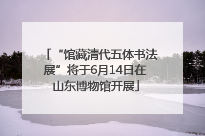 “馆藏清代五体书法展”将于6月14日在山东博物馆开展
