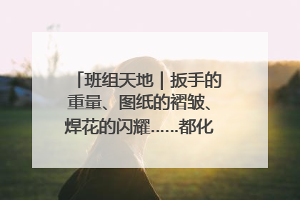 班组天地｜扳手的重量、图纸的褶皱、焊花的闪耀……都化作热爱的注脚