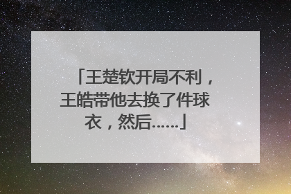 王楚钦开局不利，王皓带他去换了件球衣，然后……