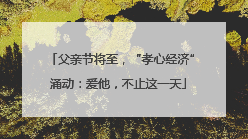 父亲节将至，“孝心经济” 涌动：爱他，不止这一天