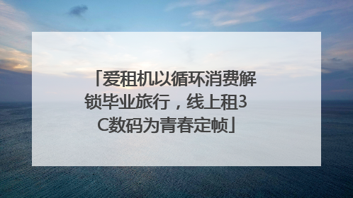 爱租机以循环消费解锁毕业旅行，线上租3C数码为青春定帧
