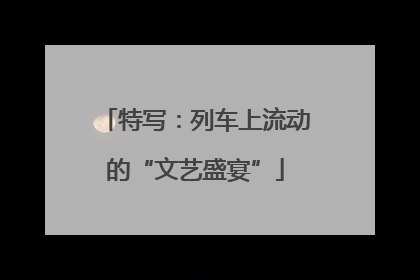特写：列车上流动的“文艺盛宴”