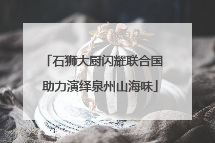 石狮大厨闪耀联合国 助力演绎泉州山海味