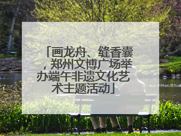 画龙舟、缝香囊，郑州文博广场举办端午非遗文化艺术主题活动