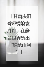 甘肃庆阳聋哑绣娘袁丹丹：在静音世界绣出“锦绣山河”