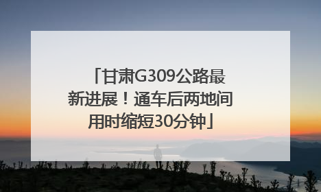 甘肃G309公路最新进展！通车后两地间用时缩短30分钟