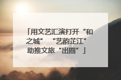 用文艺汇演打开“和之城” “艺韵芷江”助推文旅“出圈”