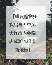 盛夏购物狂欢启幕！中免大连市内免税店成潮流打卡新地标