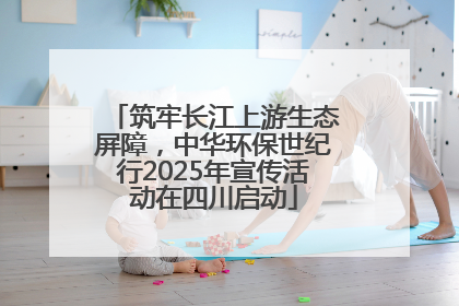 筑牢长江上游生态屏障，中华环保世纪行2025年宣传活动在四川启动