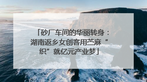 砂厂车间的华丽转身：湖南返乡女创客用苎麻“织”就亿元产业梦