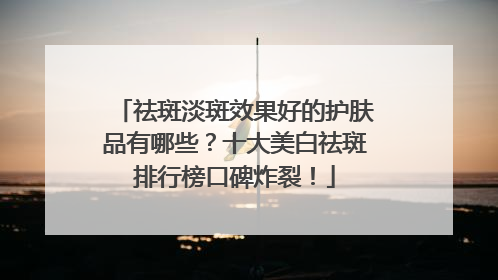 祛斑淡斑效果好的护肤品有哪些？十大美白祛斑排行榜口碑炸裂！