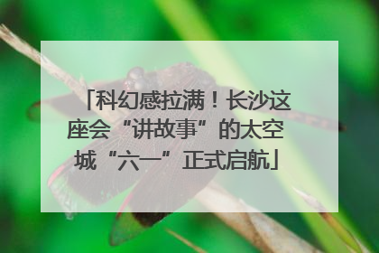 科幻感拉满！长沙这座会“讲故事”的太空城“六一”正式启航