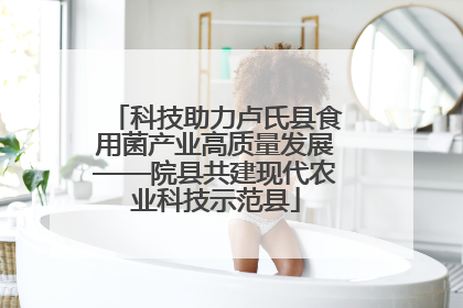 科技助力卢氏县食用菌产业高质量发展——院县共建现代农业科技示范县
