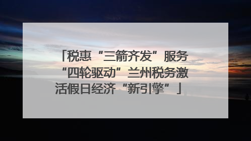 税惠“三箭齐发”服务“四轮驱动”兰州税务激活假日经济“新引擎”