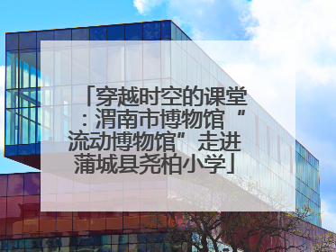 穿越时空的课堂：渭南市博物馆“流动博物馆”走进蒲城县尧柏小学