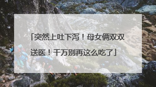 突然上吐下泻！母女俩双双送医！千万别再这么吃了