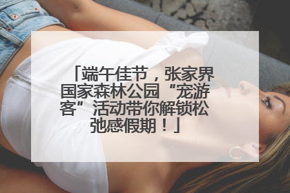 端午佳节，张家界国家森林公园“宠游客”活动带你解锁松弛感假期！