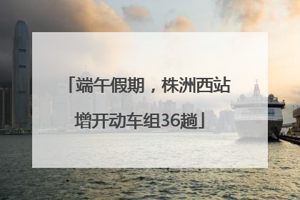端午假期，株洲西站增开动车组36趟
