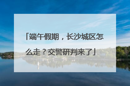 端午假期，长沙城区怎么走？交警研判来了