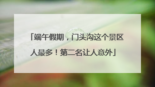 端午假期，门头沟这个景区人最多！第二名让人意外