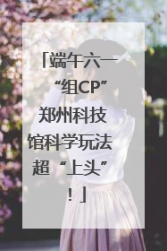 端午六一“组CP” 郑州科技馆科学玩法超“上头”！