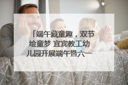端午藏童趣，双节绘童梦 宜宾教工幼儿园开展端午暨六一亲子游园活动
