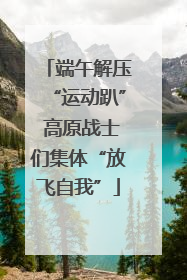 端午解压“运动趴” 高原战士们集体“放飞自我”