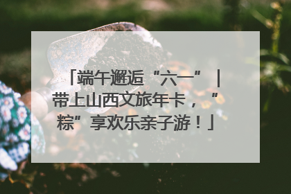 端午邂逅“六一”｜带上山西文旅年卡，“粽”享欢乐亲子游！