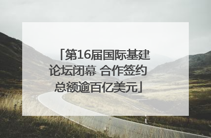 第16届国际基建论坛闭幕 合作签约总额逾百亿美元