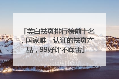美白祛斑排行榜前十名，国家唯一认证的祛斑产品，99好评不踩雷