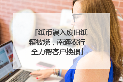 纸币误入废旧纸箱被烧，南通农行全力帮客户挽损