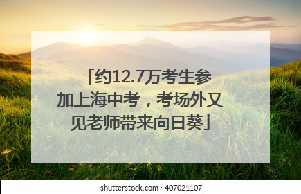 约12.7万考生参加上海中考，考场外又见老师带来向日葵
