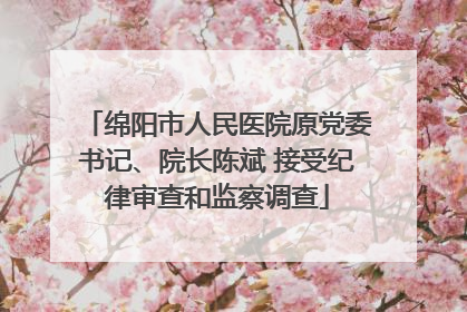 绵阳市人民医院原党委书记、院长陈斌 接受纪律审查和监察调查