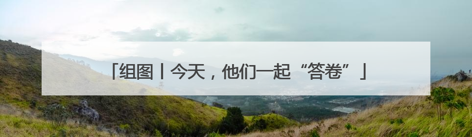 组图丨今天，他们一起“答卷”