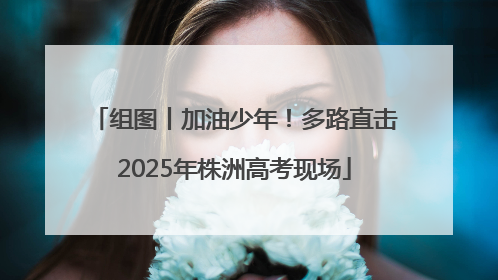 组图丨加油少年！多路直击2025年株洲高考现场