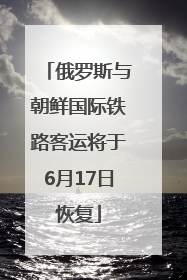 俄罗斯与朝鲜国际铁路客运将于6月17日恢复
