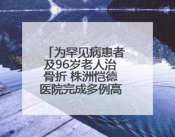 为罕见病患者及96岁老人治骨折 株洲恺德医院完成多例高难度手术