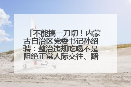 不能搞一刀切！内蒙古自治区党委书记孙绍骋：整治违规吃喝不是阻绝正常人际交往、黯淡人间烟火
