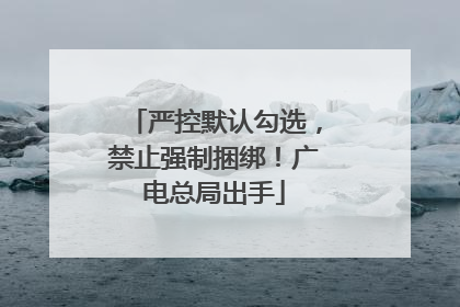 严控默认勾选，禁止强制捆绑！广电总局出手