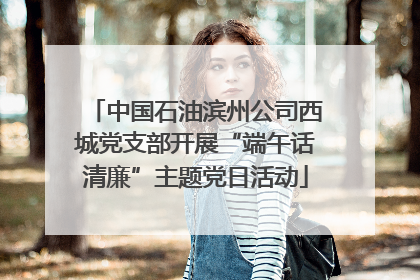中国石油滨州公司西城党支部开展“端午话清廉”主题党日活动