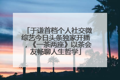 于谦首档个人社交微综艺今日头条独家开播，《一茶两座》以茶会友畅聊人生哲学