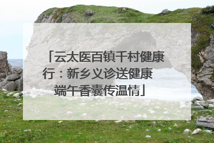 云太医百镇千村健康行：新乡义诊送健康 端午香囊传温情