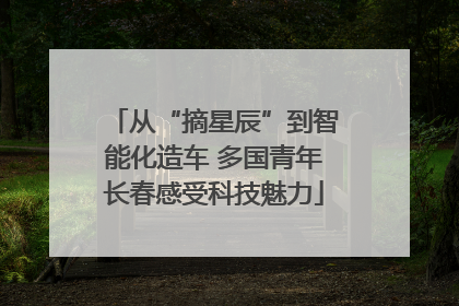 从“摘星辰”到智能化造车 多国青年长春感受科技魅力